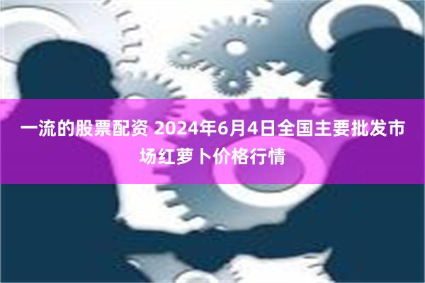 一流的股票配资 2024年6月4日全国主要批发市场红萝卜价格行情