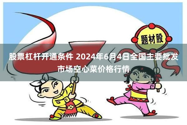 股票杠杆开通条件 2024年6月4日全国主要批发市场空心菜价格行情