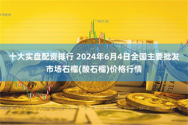 十大实盘配资排行 2024年6月4日全国主要批发市场石榴(酸石榴)价格行情