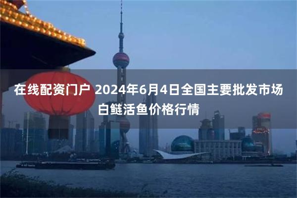 在线配资门户 2024年6月4日全国主要批发市场白鲢活鱼价格行情