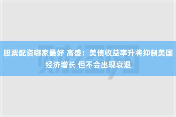 股票配资哪家最好 高盛：美债收益率升将抑制美国经济增长 但不会出现衰退