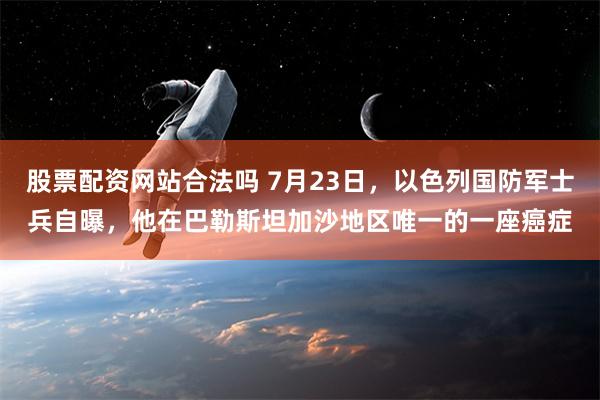 股票配资网站合法吗 7月23日，以色列国防军士兵自曝，他在巴勒斯坦加沙地区唯一的一座癌症