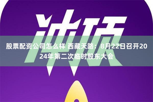 股票配资公司怎么样 西藏天路：8月22日召开2024年第二次临时股东大会