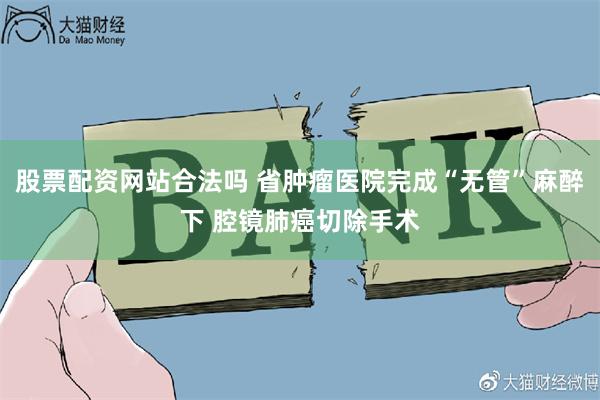 股票配资网站合法吗 省肿瘤医院完成“无管”麻醉下 腔镜肺癌切除手术