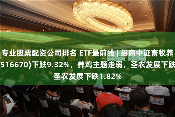 专业股票配资公司排名 ETF最前线 | 招商中证畜牧养殖ETF(516670)下跌9.32%，养鸡主题走弱，圣农发展下跌1.82%