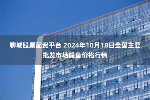 聊城股票配资平台 2024年10月18日全国主要批发市场鳗鱼价格行情