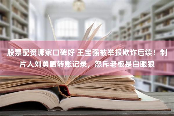 股票配资哪家口碑好 王宝强被举报欺诈后续！制片人刘勇晒转账记录，怒斥老板是白眼狼