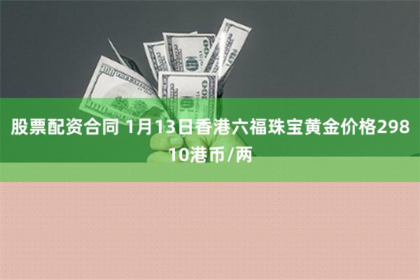 股票配资合同 1月13日香港六福珠宝黄金价格29810港币/两